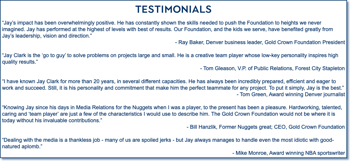 Testimonials “Jay’s impact has been overwhelmingly positive. He has constantly shown the skills needed to push the Foundation to heights we never imagined. Jay has performed at the highest of levels with best of results. Our Foundation, and the kids we serve, have benefited greatly from Jay’s leadership, vision and direction.” - Ray Baker, Denver business leader, Gold Crown Foundation President “Jay Clark is the ‘go to guy’ to solve problems on projects large and small. He is a creative team player whose low-key personality inspires high quality results.” - Tom Gleason, V.P. of Public Relations, Forest City Stapleton “I have known Jay Clark for more than 20 years, in several different capacities. He has always been incredibly prepared, efficient and eager to work and succeed. Still, it is his personality and commitment that make him the perfect teammate for any project. To put it simply, Jay is the best.” - Tom Green, Award winning Denver journalist “Knowing Jay since his days in Media Relations for the Nuggets when I was a player, to the present has been a pleasure. Hardworking, talented, caring and ‘team player’ are just a few of the characteristics I would use to describe him. The Gold Crown Foundation would not be where it is today without his invaluable contributions.” - Bill Hanzlik, Former Nuggets great; CEO, Gold Crown Foundation “Dealing with the media is a thankless job - many of us are spoiled jerks - but Jay always manages to handle even the most idiotic with good-natured aplomb.” - Mike Monroe, Award winning NBA sportswriter 